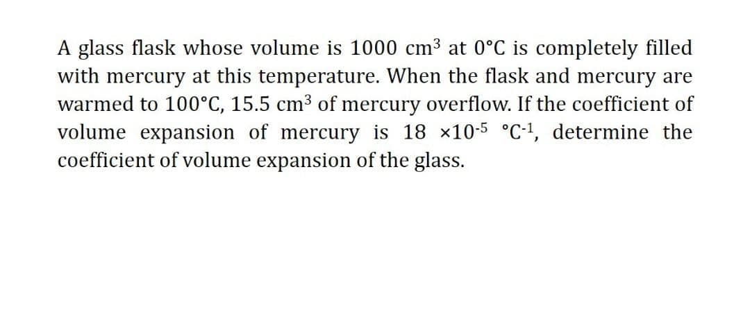A glass flask whose volume is 1000 cm3 at 0°C is completely filled
with mercury at this temperature. When the flask and mercury are
warmed to 100°C, 15.5 cm3 of mercury overflow. If the coefficient of
volume expansion of mercury is 18 ×10-5 °C·!, determine the
coefficient of volume expansion of the glass.
