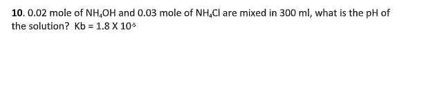 10. 0.02 mole of NH,OH and 0.03 mole of NH,Cl are mixed in 300 ml, what is the pH of
the solution? Kb = 1.8 X 10s
