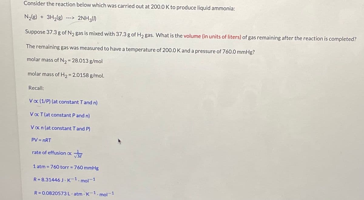 Consider the reaction below which was carried out at 200.0 K to produce liquid ammonia:
N2(8) + 3H,(g)
2NH3()
Suppose 37.3 g of N2 gas is mixed with 37.3 g of H2 gas. What is the volume (in units of liters) of gas remaining after the reaction is completed?
The remaining gas was measured to have a temperature of 200.0 K and a pressure of 760.0 mmHg?
molar mass of N2= 28.013 g/mol
molar mass of H2 = 2.0158 g/mol.
%3D
Recall:
Vo (1/P) (at constant Tand n)
VaT (at constant P and n)
Van (at constant Tand P)
PV = nRT
rate of effusion ox
1 atm 760 torr 760 mmHg
%3D
%3D
R=8.31446 J K-1.r
mol-1
R= 0.0820573L atm K-1. mol-1
%3D
