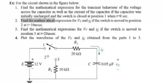 Ex: For the circuit shown in the figure below:
1. Find the mathematical expression for the transient behaviour of the voltage
across the capacitor as well as the current of the capacitor if the capacitor was
initially uncharged and the switch is closed at position 1 when t-0 sec.
2. Find the mathen atical expression for Ve and ic if the switch is moved to position
2 at t=10msec.
3. Find the mathematical expressions for Ve and ic if the switch is moved to
position 3 at t=20msec.
4. Plot the waveforms of the Ve and ic obtained from the parts 1 to 3.
R
ic
20 kN
20
E
12 V
Ry
c0.05 µF vc
10 kf

