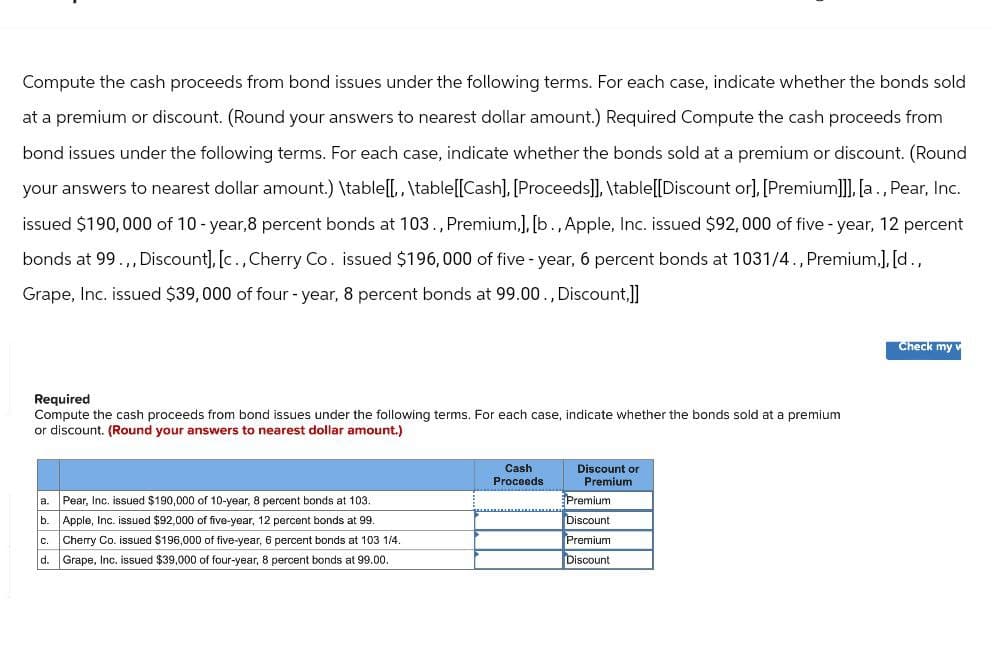 Compute the cash proceeds from bond issues under the following terms. For each case, indicate whether the bonds sold
at a premium or discount. (Round your answers to nearest dollar amount.) Required Compute the cash proceeds from
bond issues under the following terms. For each case, indicate whether the bonds sold at a premium or discount. (Round
your answers to nearest dollar amount.) \table[[,, \table[[Cash], [Proceeds]], \table[[Discount or], [Premium]]], [a., Pear, Inc.
issued $190,000 of 10-year,8 percent bonds at 103., Premium,], [b., Apple, Inc. issued $92,000 of five-year, 12 percent
bonds at 99.,, Discount], [c., Cherry Co. issued $196,000 of five-year, 6 percent bonds at 1031/4., Premium,], [d.,
Grape, Inc. issued $39,000 of four-year, 8 percent bonds at 99.00., Discount,]]
Required
Compute the cash proceeds from bond issues under the following terms. For each case, indicate whether the bonds sold at a premium
or discount. (Round your answers to nearest dollar amount.)
a. Pear, Inc. issued $190,000 of 10-year, 8 percent bonds at 103.
b.
Apple, Inc. issued $92,000 of five-year, 12 percent bonds at 99.
C.
Cherry Co. issued $196,000 of five-year, 6 percent bonds at 103 1/4.
d. Grape, Inc. issued $39,000 of four-year, 8 percent bonds at 99.00.
Cash
Proceeds
Discount or
Premium
Premium
Discount
Premium
Discount
Check my v
