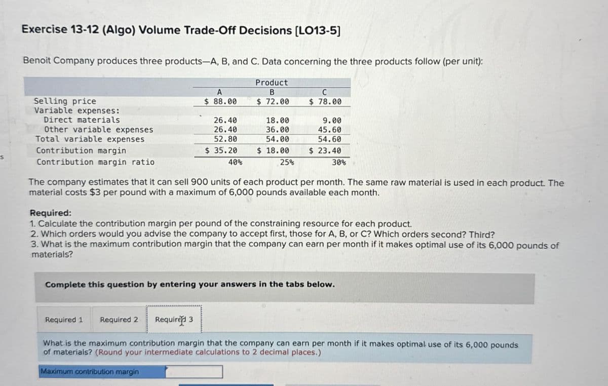 S
Exercise 13-12 (Algo) Volume Trade-Off Decisions [LO13-5]
Benoit Company produces three products-A, B, and C. Data concerning the three products follow (per unit):
A
Product
B
C
Selling price
Variable expenses:
$ 88.00
$ 72.00
$ 78.00
Direct materials
26.40
18.00
9.00
Other variable expenses
26.40
36.00
45.60
Total variable expenses
Contribution margin
52.80
$ 35.20
54.00
$ 18.00
54.60
$ 23.40
Contribution margin ratio
40%
25%
30%
The company estimates that it can sell 900 units of each product per month. The same raw material is used in each product. The
material costs $3 per pound with a maximum of 6,000 pounds available each month.
Required:
1. Calculate the contribution margin per pound of the constraining resource for each product.
2. Which orders would you advise the company to accept first, those for A, B, or C? Which orders second? Third?
3. What is the maximum contribution margin that the company can earn per month if it makes optimal use of its 6,000 pounds of
materials?
Complete this question by entering your answers in the tabs below.
Required 1 Required 2 Required 3
What is the maximum contribution margin that the company can earn per month if it makes optimal use of its 6,000 pounds
of materials? (Round your intermediate calculations to 2 decimal places.)
Maximum contribution margin