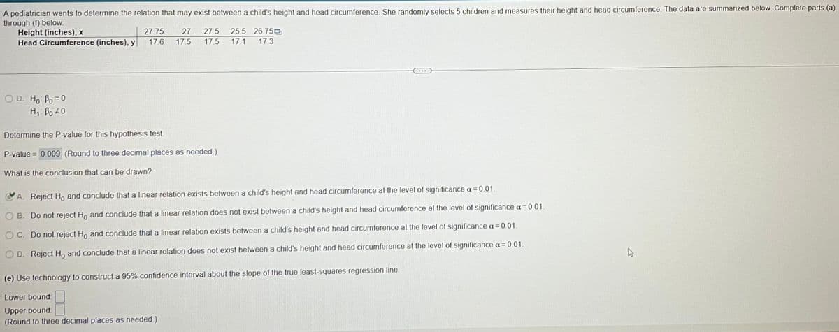 A pediatrician wants to determine the relation that may exist between a child's height and head circumference. She randomly selects 5 children and measures their height and head circumference. The data are summarized below. Complete parts (a)
through (f) below.
Height (inches), x
Head Circumference (inches), y
OD. Ho: Po=0
Hi Bo=0
27.75
17.6
27 27.5 25.5 26.75
17.5 17.5 17.1 17.3
Determine the P-value for this hypothesis test
P-value = 0.009 (Round to three decimal places as needed.)
What is the conclusion that can be drawn?
A. Reject Ho and conclude that a linear relation exists between a child's height and head circumference at the level of significance α = 0.01.
OB. Do not reject Ho and conclude that a linear relation does not exist between a child's height and head circumference at the level of significance α=0.01.
OC. Do not reject Ho and conclude that a linear relation exists between a child's height and head circumference at the level of significance α=0.01.
D. Reject Ho and conclude that a linear relation does not exist between a child's height and head circumference at the level of significance α = 0.01.
(e) Use technology to construct a 95% confidence interval about the slope of the true least-squares regression line,
Lower bound
Upper bound:
(Round to three decimal places as needed.)