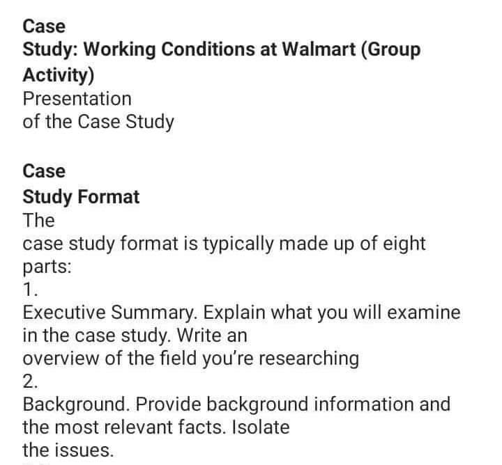 Case
Study: Working Conditions at Walmart (Group
Activity)
Presentation
of the Case Study
Case
Study Format
The
case study format is typically made up of eight
parts:
1.
Executive Summary. Explain what you will examine
in the case study. Write an
overview of the field you're researching
2.
Background. Provide background information and
the most relevant facts. Isolate
the issues.