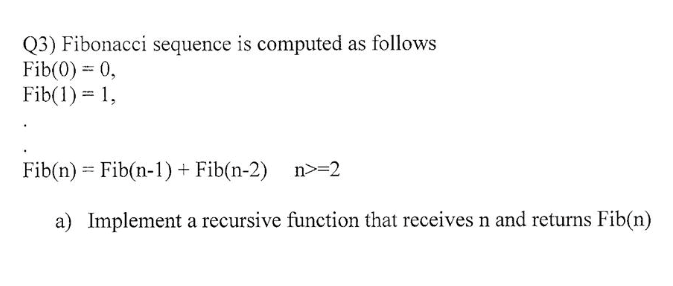 Q3) Fibonacci sequence is computed as follows
Fib(0) = 0,
Fib(1) = 1,
Fib(n) = Fib(n-1) + Fib(n-2) n>=2
a) Implement a recursive function that receives n and returns Fib(n)
