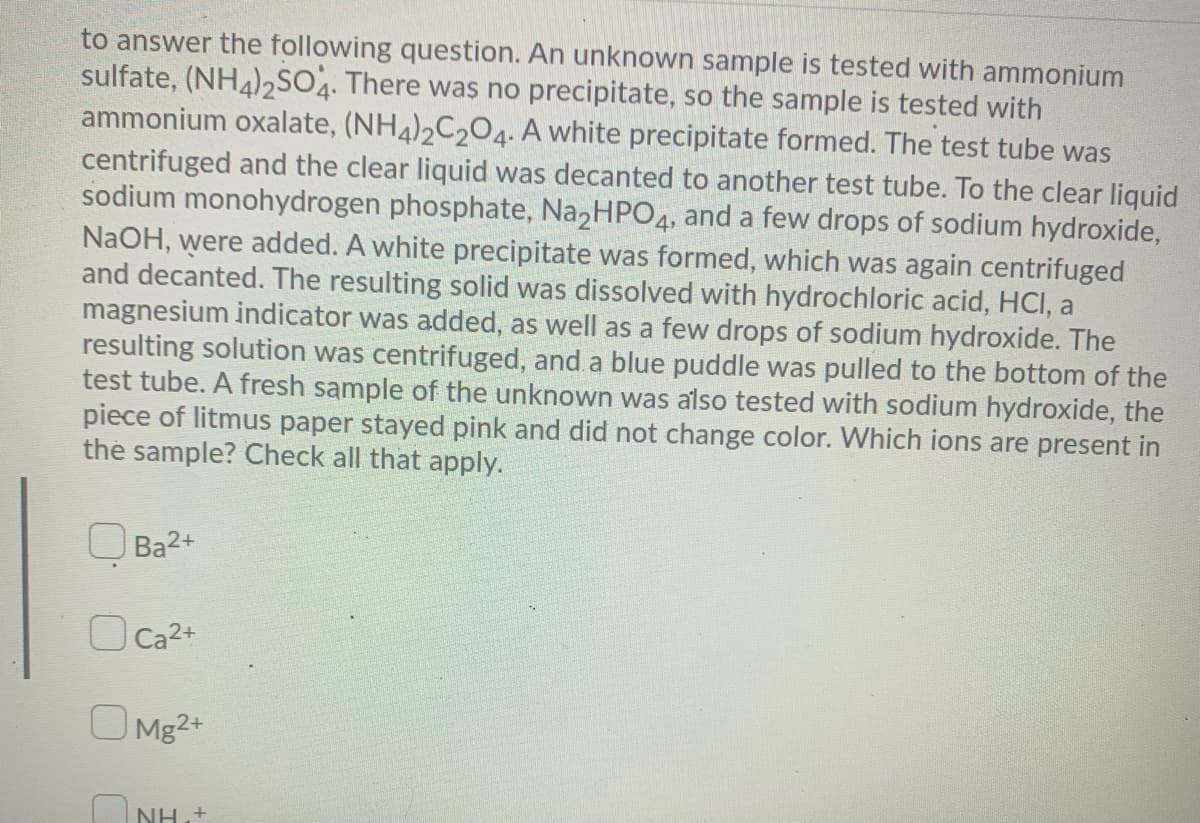 to answer the following question. An unknown sample is tested with ammonium
sulfate, (NH4),SO. There was no precipitate, so the sample is tested with
ammonium oxalate, (NH4)2C204. A white precipitate formed. The test tube was
centrifuged and the clear liquid was decanted to another test tube. To the clear liquid
sodium monohydrogen phosphate, Na,HPO4, and a few drops of sodium hydroxide,
NaOH, were added. A white precipitate was formed, which was again centrifuged
and decanted. The resulting solid was dissolved with hydrochloric acid, HCI, a
magnesium indicator was added, as well as a few drops of sodium hydroxide. The
resulting solution was centrifuged, and a blue puddle was pulled to the bottom of the
test tube. A fresh sample of the unknown was also tested with sodium hydroxide, the
piece of litmus paper stayed pink and did not change color. Which ions are present in
the sample? Check all that apply.
O Ba2+
O Ca2+
O Mg2+
ONH,+
