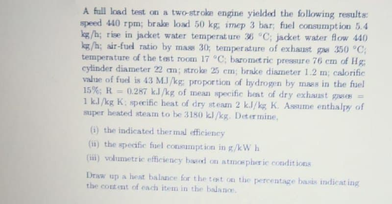 A full load test on a two-stroke engine yielded the following results:
speed 440 rpm; brake load 50 kg; imep 3 bar; fuel consumpt ion 5.4
kg /h; rise in jacket water temperat ure 36 °C; jacket water flow 440
kg /h; air-fuel ratio by mass 30; temper ature of exhaust gaa 350 °C;
temperature of the test room 17 °C; baromet ric pressure 76 cm of Hg
cylinder diameter 22 cm; stroke 25 cm; brake diameter 1.2 m; calorific
value of fuel is 43 M.J /kg; propor tion of hydrogen by maas in the fuel
15%; R
1 kJ /kg K; specific heat of dry steam 2 k.J/kg K. Assume enthalpy of
super heated steam to be 3180 kl/kg. Determine,
0.287 k.J/kg of mean specific heat of dry exhaust gases =
%3D
(i) the indicated ther mal efficiency
(ii) the specific fuel consumption in g/kW h
(iii) volumetric efficiency based on atmoepher ic condit ions
Draw up a heat balance for the test on the percentage basis indicat ing
the content of each item in the balance.
