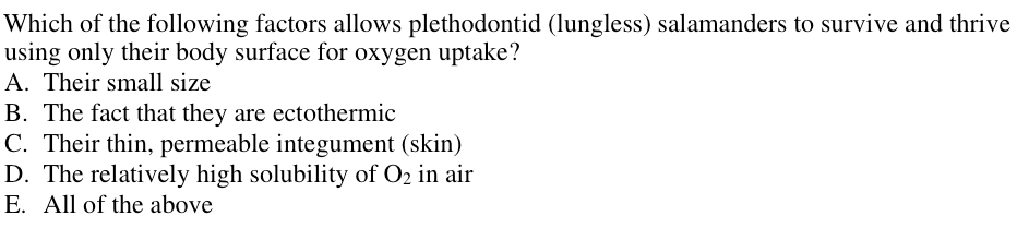 Which of the following factors allows plethodontid (lungless) salamanders to survive and thrive
using only their body surface for oxygen uptake?
A. Their small size
B. The fact that they are ectothermic
C. Their thin, permeable integument (skin)
D. The relatively high solubility of O₂ in air
E. All of the above