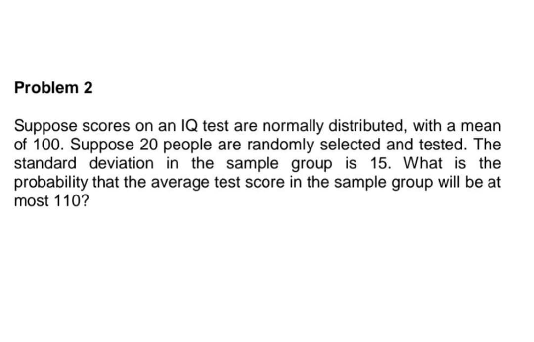 Problem 2
Suppose scores on an IQ test are normally distributed, with a mean
of 100. Suppose 20 people are randomly selected and tested. The
standard deviation in the sample group is 15. What is the
probability that the average test score in the sample group will be at
most 110?