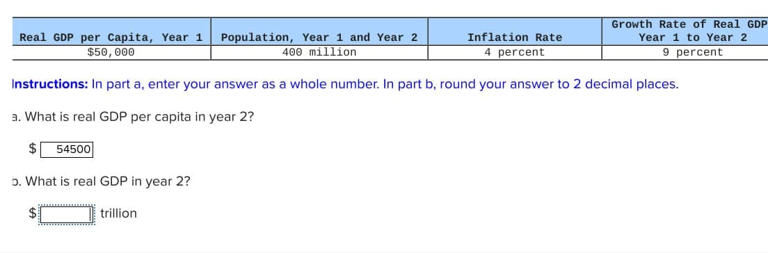 Real GDP per capita, Year 1 Population, Year 1 and Year 2
$50,000
400 million
Inflation Rate
4 percent
Growth Rate of Real GDP
Year 1 to Year 2
9 percent
Instructions: In part a, enter your answer as a whole number. In part b, round your answer to 2 decimal places.
a. What is real GDP per capita in year 2?
$
54500
b. What is real GDP in year 2?
$
trillion