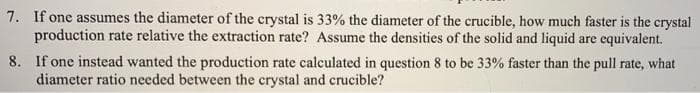 7. If one assumes the diameter of the crystal is 33% the diameter of the crucible, how much faster is the crystal
production rate relative the extraction rate? Assume the densities of the solid and liquid are equivalent.
8. If one instead wanted the production rate calculated in question 8 to be 33% faster than the pull rate, what
diameter ratio needed between the crystal and crucible?
