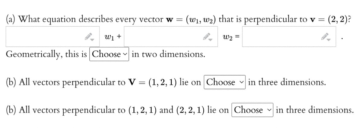 (a) What equation describes every vector w
(w1, w2) that is perpendicular to v =
(2, 2)?
W1 +
W2 =
Geometrically, this is Choose
v in two dimensions.
(b) All vectors perpendicular to V = (1,2,1) lie on Choose in three dimensions.
(b) All vectors perpendicular to (1, 2, 1) and (2, 2, 1) lie on Choose
in three dimensions.
