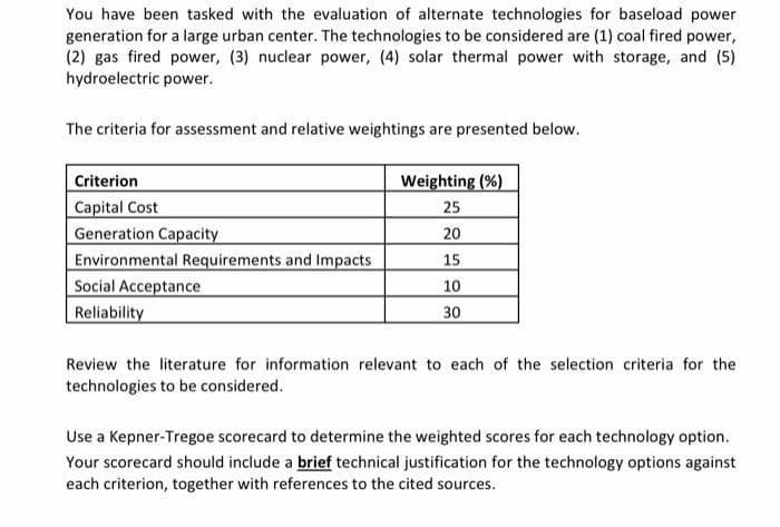 You have been tasked with the evaluation of alternate technologies for baseload power
generation for a large urban center. The technologies to be considered are (1) coal fired power,
(2) gas fired power, (3) nuclear power, (4) solar thermal power with storage, and (5)
hydroelectric power.
The criteria for assessment and relative weightings are presented below.
Criterion
Weighting (%)
Capital Cost
Generation Capacity
Environmental Requirements and Impacts
Social Acceptance
Reliability
25
20
15
10
30
Review the literature for information relevant to each of the selection criteria for the
technologies to be considered.
Use a Kepner-Tregoe scorecard to determine the weighted scores for each technology option.
Your scorecard should include a brief technical justification for the technology options against
each criterion, together with references to the cited sources.
