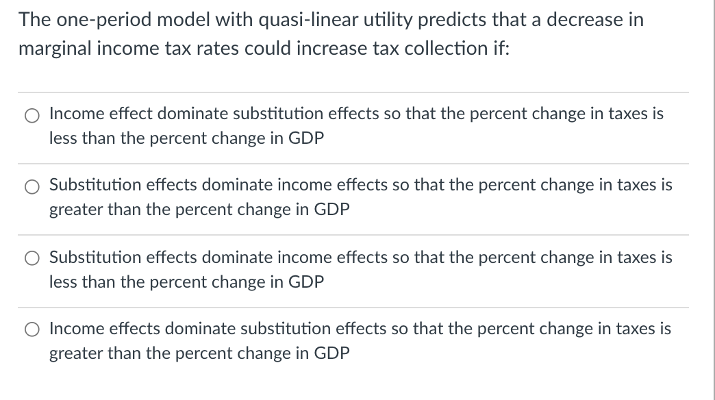 The one-period model with quasi-linear utility predicts that a decrease in
marginal income tax rates could increase tax collection if:
Income effect dominate substitution effects so that the percent change in taxes is
less than the percent change in GDP
Substitution effects dominate income effects so that the percent change in taxes is
greater than the percent change in GDP
Substitution effects dominate income effects so that the percent change in taxes is
less than the percent change in GDP
O Income effects dominate substitution effects so that the percent change in taxes is
greater than the percent change in GDP
