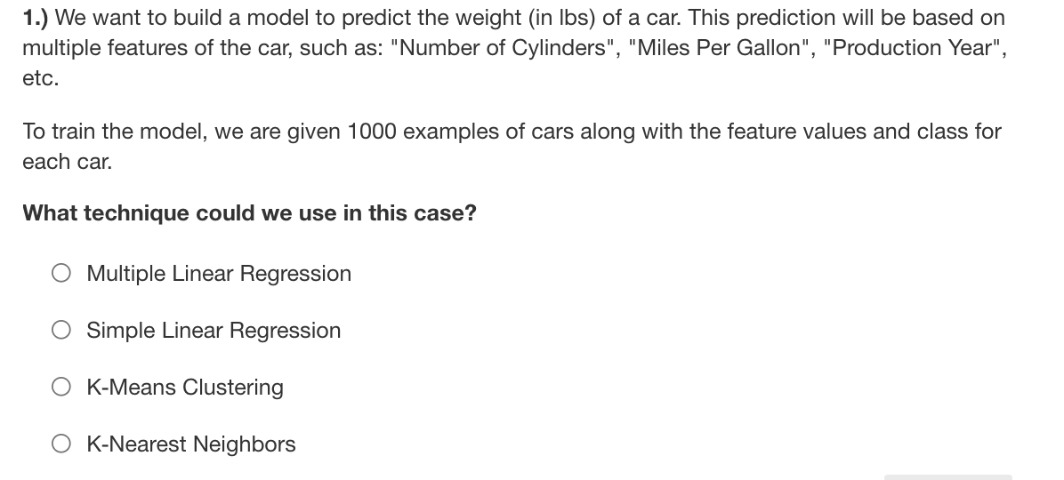 1.) We want to build a model to predict the weight (in Ibs) of a car. This prediction will be based on
multiple features of the car, such as: "Number of Cylinders", "Miles Per Gallon", "Production Year",
etc.
To train the model, we are given 1000 examples of cars along with the feature values and class for
each car.
What technique could we use in this case?
Multiple Linear Regression
Simple Linear Regression
O K-Means Clustering
K-Nearest Neighbors

