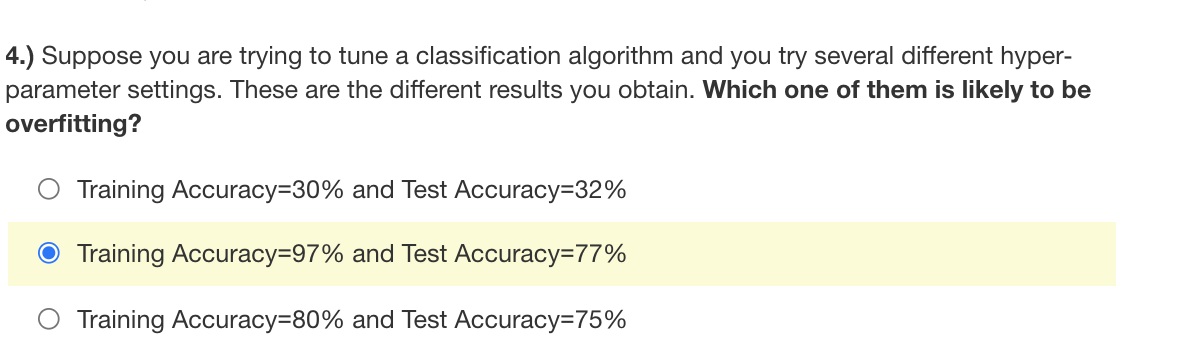 4.) Suppose you are trying to tune a classification algorithm and you try several different hyper-
parameter settings. These are the different results you obtain. Which one of them is likely to be
overfitting?
Training Accuracy330% and Test Accuracy=32%
O Training Accuracy=97% and Test Accuracy=77%
Training Accuracy380% and Test Accuracy=75%
