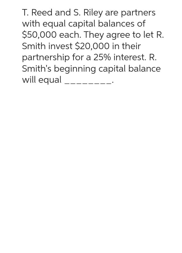 T. Reed and S. Riley are partners
with equal capital balances of
$50,000 each. They agree to let R.
Smith invest $20,000 in their
partnership for a 25% interest. R.
Smith's beginning capital balance
will equal