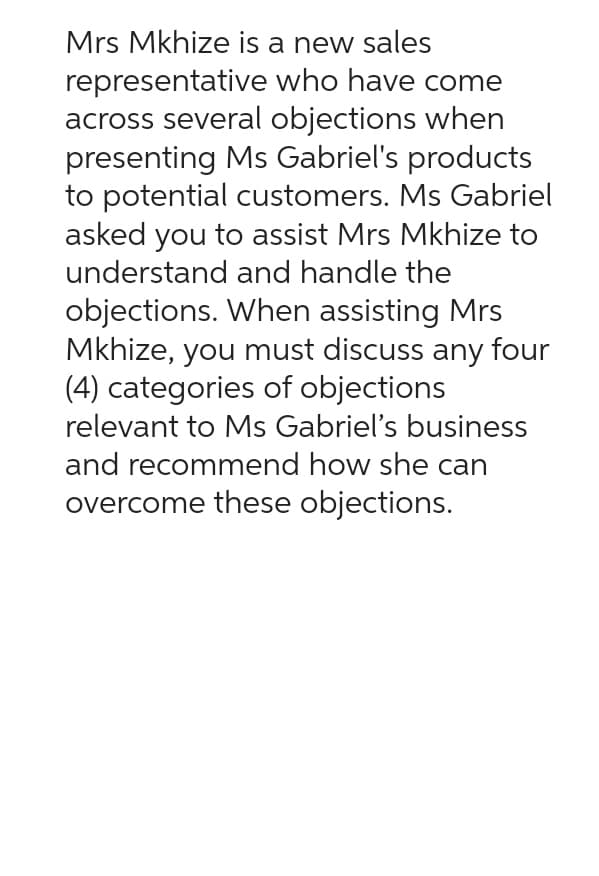 Mrs Mkhize is a new sales
representative
who have come
across several objections when
presenting Ms Gabriel's products
to potential customers. Ms Gabriel
asked you to assist Mrs Mkhize to
understand and handle the
objections. When assisting Mrs
Mkhize, you must discuss any four
(4) categories of objections
relevant to Ms Gabriel's business
and recommend how she can
overcome these objections.