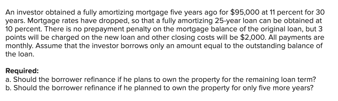An investor obtained a fully amortizing mortgage five years ago for $95,000 at 11 percent for 30
years. Mortgage rates have dropped, so that a fully amortizing 25-year loan can be obtained at
10 percent. There is no prepayment penalty on the mortgage balance of the original loan, but 3
points will be charged on the new loan and other closing costs will be $2,000. All payments are
monthly. Assume that the investor borrows only an amount equal to the outstanding balance of
the loan.
Required:
a. Should the borrower refinance if he plans to own the property for the remaining loan term?
b. Should the borrower refinance if he planned to own the property for only five more years?