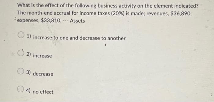 What is the effect of the following business activity on the element indicated?
The month-end accrual for income taxes (20%) is made; revenues, $36,890;
expenses, $33,810. --- Assets
1) increase to one and decrease to another
2) increase
3) decrease
4) no effect