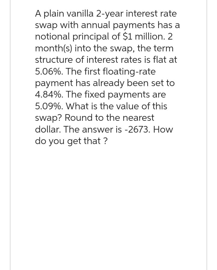 A plain vanilla 2-year interest rate
swap with annual payments has a
notional principal of $1 million. 2
month(s) into the swap, the term
structure of interest rates is flat at
5.06%. The first floating-rate
payment has already been set to
4.84%. The fixed payments are
5.09%. What is the value of this
swap? Round to the nearest
dollar. The answer is -2673. How
do you get that ?