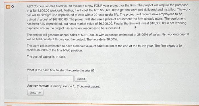 ABC Corporation has hired you to evaluate a new FOUR year project for the firm. The project will require the purchase
of a $815,500.00 work cell. Further, it will cost the firm $58,600.00 to get the work cell delivered and installed. The work
cell will be straight-line depreciated to zero with a 20-year useful life. The project will require new employees to be
trained at a cost of $62,800.00. The project will also use a piece of equipment the firm already owns. The equipment
has been fully depreciated, but has a market value of $6,300.00. Finally, the firm will invest $10,300.00 in net working
capital to ensure the project has sufficient resources to be successful.
The project will generate annual sales of $921,000.00 with expenses estimated at 38.00% of sales. Net working capital
will be held constant throughout the project. The tax rate is 38.00%.
The work cell is estimated to have a market value of $489,000.00 at the end of the fourth year. The firm expects to
reclaim 84.00% of the final NWC position.
The cost of capital is 11.00%.
What is the cash flow to start the project in year 0?
Submit
Answer format: Currency: Round to: 2 decimal places.
Show Hint