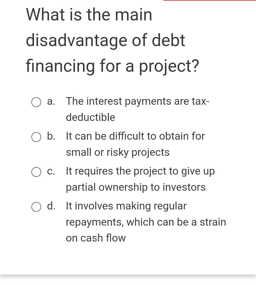 What is the main
disadvantage of debt
financing for a project?
The interest payments are tax-
deductible
b. It can be difficult to obtain for
small or risky projects
O a.
O c.
It requires the project to give up
partial ownership to investors
O d. It involves making regular
repayments, which can be a strain
on cash flow