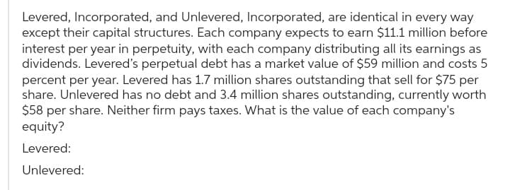Levered, Incorporated, and Unlevered, Incorporated, are identical in every way
except their capital structures. Each company expects to earn $11.1 million before
interest per year in perpetuity, with each company distributing all its earnings as
dividends. Levered's perpetual debt has a market value of $59 million and costs 5
percent per year. Levered has 1.7 million shares outstanding that sell for $75 per
share. Unlevered has no debt and 3.4 million shares outstanding, currently worth
$58 per share. Neither firm pays taxes. What is the value of each company's
equity?
Levered:
Unlevered: