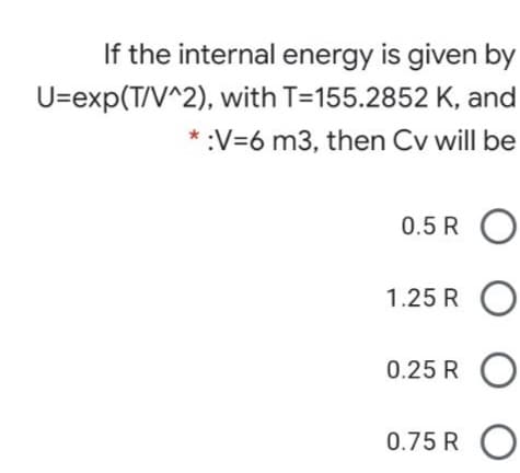 If the internal energy is given by
U=exp(T/V^2), with T=155.2852 K, and
* :V=6 m3, then Cv will be
0.5 R O
1.25 R O
0.25 R O
0.75 R O
