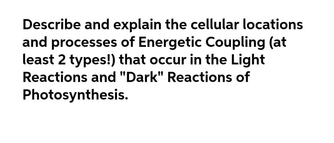 Describe and explain the cellular locations
and processes of Energetic Coupling (at
least 2 types!) that occur in the Light
Reactions and "Dark" Reactions of
Photosynthesis.
