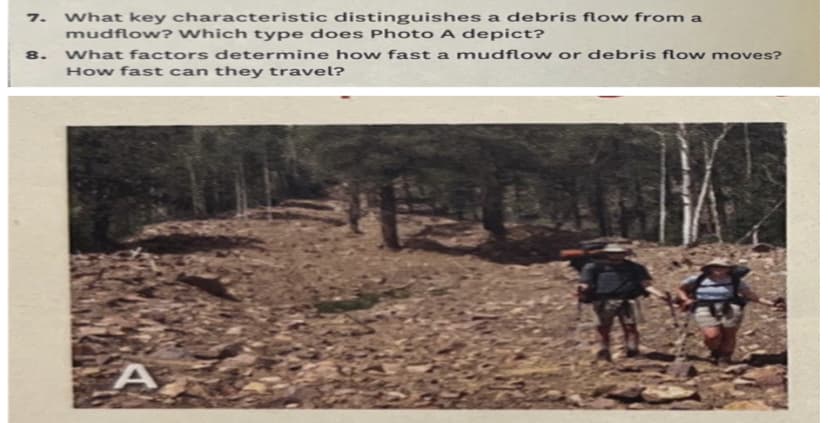 7. What key characteristic distinguishes a debris flow from a
mudflow? Which type does Photo A depict?
What factors determine how fast a mudflow or debris flow moves?
How fast can they travel?
8.
A