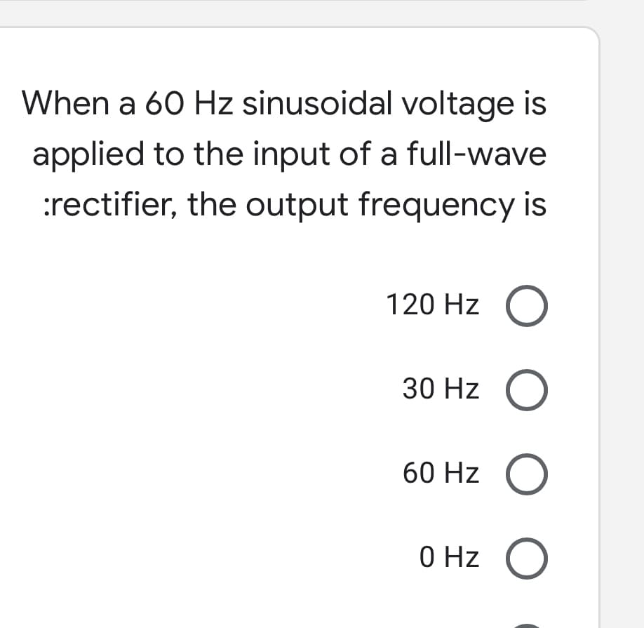 When a 60 Hz sinusoidal voltage is
applied to the input of a full-wave
:rectifier, the output frequency is
120 Hz O
30 Hz O
60 Hz O
0 Hz
O O
