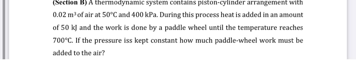 (Section B) A thermodynamic system contains piston-cylinder arrangement with
0.02 m³ of air at 50°C and 400 kPa. During this process heat is added in an amount
of 50 kJ and the work is done by a paddle wheel until the temperature reaches
700°C. If the pressure iss kept constant how much paddle-wheel work must be
added to the air?
