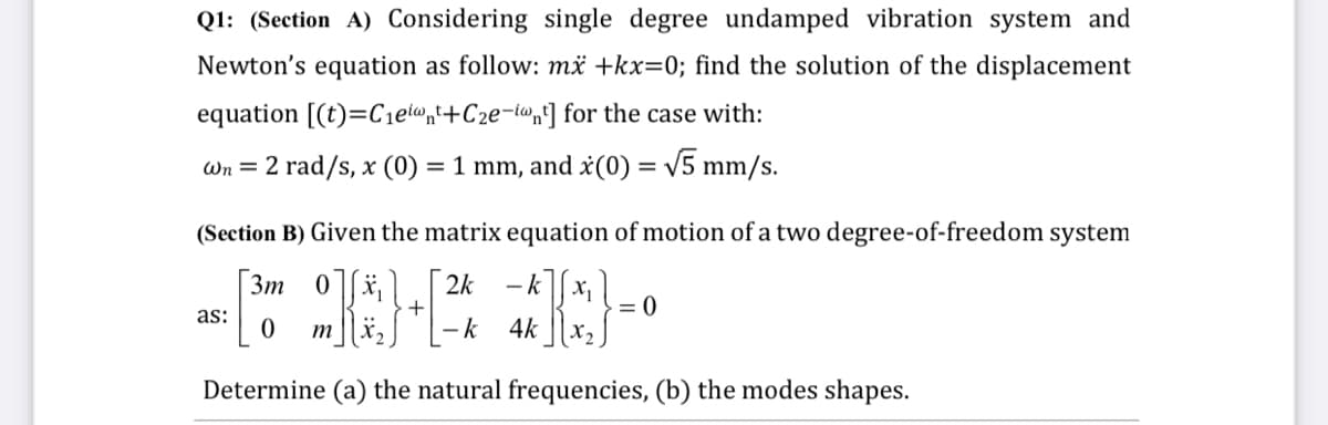 Q1: (Section A) Considering single degree undamped vibration system and
Newton's equation as follow: më +kx=0; find the solution of the displacement
equation [(t)=Cietwnt+C2e-lwn] for the case with:
Wn = 2 rad/s, x (0) = 1 mm, and x(0) = v5 mm/s.
(Section B) Given the matrix equation of motion of a two degree-of-freedom system
3m
2k
- k
= 0
X2
+
as:
-k 4k
m
Determine (a) the natural frequencies, (b) the modes shapes.
