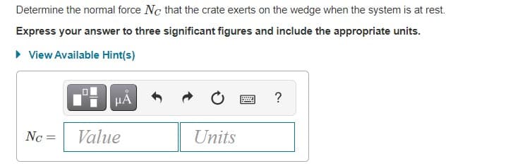 Determine the normal force Nc that the crate exerts on the wedge when the system is at rest.
Express your answer to three significant figures and include the appropriate units.
• View Available Hint(s)
HẢ
Nc =
Value
Units
