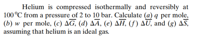 Helium is compressed isothermally and reversibly at
100 °C from a pressure of 2 to 10 bar. Calculate (a) q per mole,
(b) w per mole, (c) ΔG, (d) Δā, (e) ΔΗ, (f) ΔU, and (g) Δ5,
assuming that helium is an ideal gas.