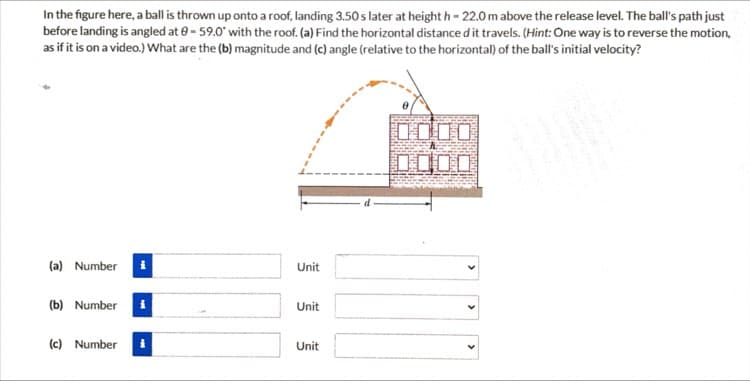 In the figure here, a ball is thrown up onto a roof, landing 3.50 s later at height h- 22.0 m above the release level. The ball's path just
before landing is angled at 0-59.0 with the roof. (a) Find the horizontal distance d it travels. (Hint: One way is to reverse the motion,
as if it is on a video.) What are the (b) magnitude and (c) angle (relative to the horizontal) of the ball's initial velocity?
10
(a) Number
Unit
(b) Number
Unit
(c) Number
Unit
