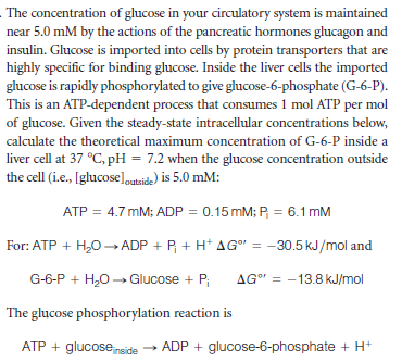 The concentration of glucose in your circulatory system is maintained
near 5.0 mM by the actions of the pancreatic hormones glucagon and
insulin. Glucose is imported into cells by protein transporters that are
highly specific for binding glucose. Inside the liver cells the imported
glucose is rapidly phosphorylated to give glucose-6-phosphate (G-6-P).
This is an ATP-dependent process that consumes 1 mol ATP per mol
of glucose. Given the steady-state intracellular concentrations below,
calculate the theoretical maximum concentration of G-6-P inside a
liver cell at 37 °C, pH = 7.2 when the glucose concentration outside
the cell (i.e., [glucoseloutside) is 5.0 mM:
ATP =
4.7 mM; ADP = 0.15 mM; P, = 6.1 mM
For: ATP + H,O ADP + P + H* AG" = -30.5 kJ/mol and
G-6-P + H,0 -→ Glucose + P
AG" = -13.8 kJ/mol
The glucose phosphorylation reaction is
ATP + glucosenside
» ADP + glucose-6-phosphate + H+
