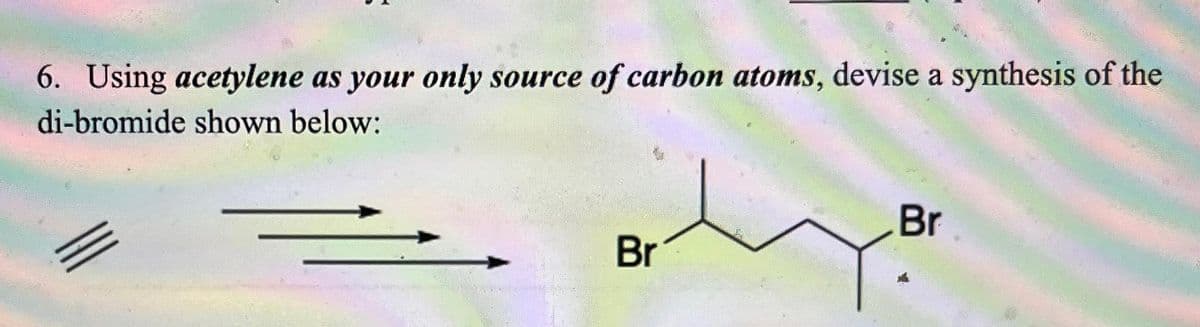 6. Using acetylene as your only source of carbon atoms, devise a synthesis of the
di-bromide shown below:
Br
Br