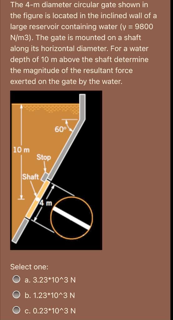 The 4-m diameter circular gate shown in
the figure is located in the inclined wall of a
large reservoir containing water (y = 9800
N/m3). The gate is mounted on a shaft
along its horizontal diameter. For a water
depth of 10 m above the shaft determine
the magnitude of the resultant force
exerted on the gate by the water.
60°
10 m
Stop
Shaft
4 m
Select one:
a. 3.23*10^3 N
O b. 1.23*10^3 N
O c. 0.23*10^3 N
