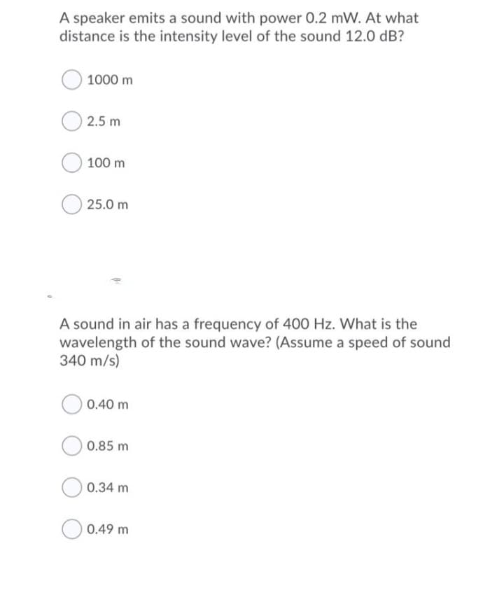 A speaker emits a sound with power 0.2 mW. At what
distance is the intensity level of the sound 12.0 dB?
1000 m
2.5 m
100 m
25.0 m
A sound in air has a frequency of 400 Hz. What is the
wavelength of the sound wave? (Assume a speed of sound
340 m/s)
0.40 m
0.85 m
0.34 m
0.49 m

