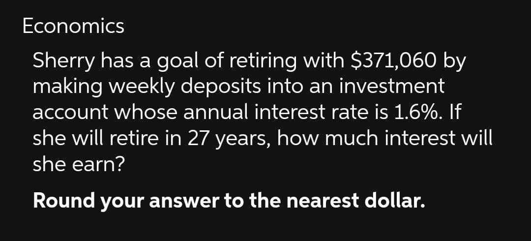 Economics
Sherry has a goal of retiring with $371,060 by
making weekly deposits into an investment
account whose annual interest rate is 1.6%. If
she will retire in 27 years, how much interest will
she earn?
Round your answer to the nearest dollar.