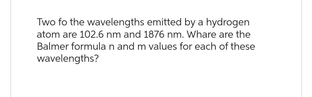 Two fo the wavelengths emitted by a hydrogen
atom are 102.6 nm and 1876 nm. Whare are the
Balmer formula n and m values for each of these
wavelengths?