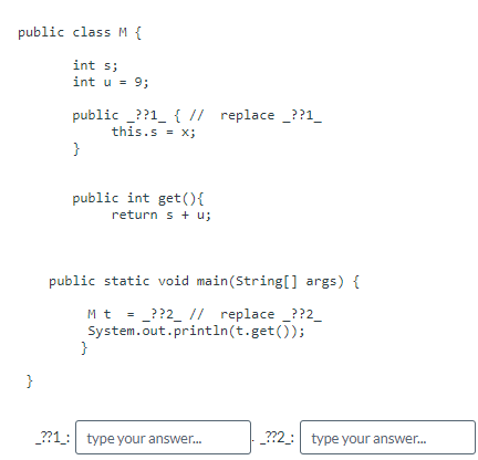 public class M {
int s;
int u = 9;
public ??1_ { // replace ??1_
this.s = x;
}
public int get() {
return s + u;
public static void main(String[] args) {
Mt = ??2_ // replace ??2_
System.out.println(t.get());
}
}
__??1_: type your answer...
_??2_: type your answer...
