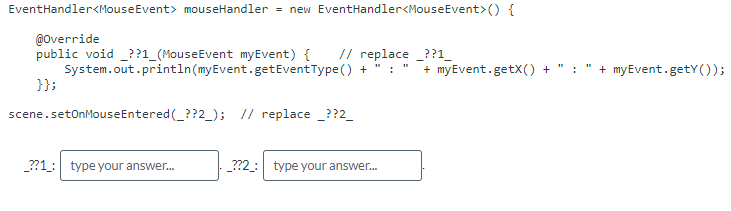 EventHandler<MouseEvent> mouseHandler = new EventHandler<MouseEvent>() {
@Override
// replace ??1_
public void ??1_(MouseEvent myEvent) {
System.out.println(myEvent.getEventType()
+ ": " + myEvent.getX() +
}};
scene.setOnMouseEntered (_??2_); // replace ??2_
_??1: type your answer...
_??2_: type your answer...
: + myEvent.getY());