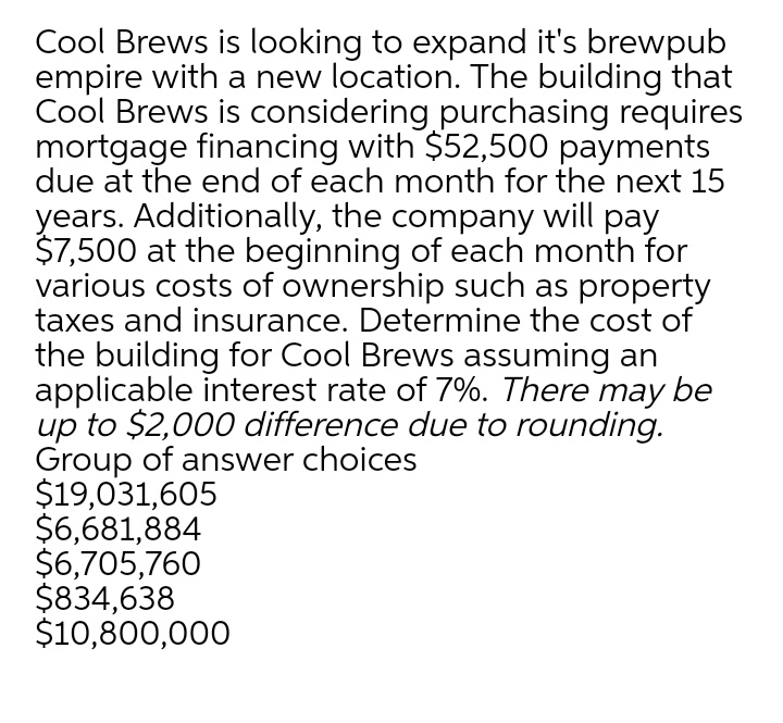 Cool Brews is looking to expand it's brewpub
empire with a new location. The building that
Cool Brews is considering purchasing requires
mortgage financing with $52,500 payments
due at the end of each month for the next 15
years. Additionally, the company will pay
$7,500 at the beginning of each month for
various costs of ownership such as property
taxes and insurance. Determine the cost of
the building for Cool Brews assuming an
applicable interest rate of 7%. There may be
up to $2,000 difference due to rounding.
Group of answer choices
$19,031,605
$6,681,884
$6,705,760
$834,638
$10,800,000
