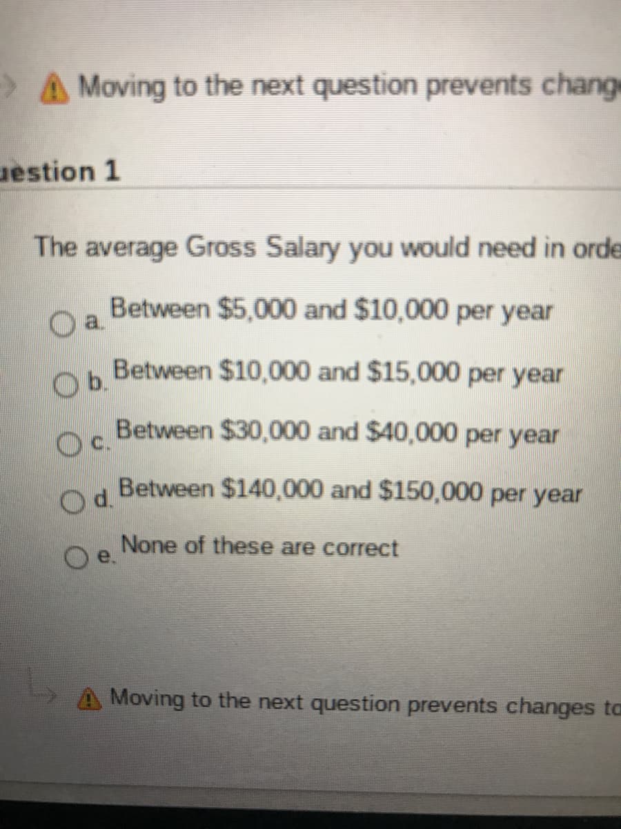 >A Moving to the next question prevents change
uestion 1
The average Gross Salary you would need in orde
Between $5,000 and $10,000 per year
a.
Between $10,000 and $15,000 per year
Ob.
Between $30,000 and $40,000 per year
Oc.
Between $140,000 and $150,000 per year
Od.
None of these are correct
e.
Moving to the next question prevents changes ta
