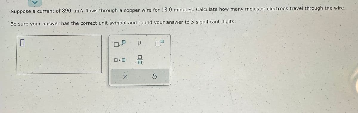 Suppose a current of 890. mA flows through a copper wire for 18.0 minutes. Calculate how many moles of electrons travel through the wire..
Be sure your answer has the correct unit symbol and round your answer to 3 significant digits:
0
0.0
X
H
00
3