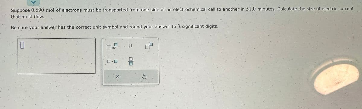 Suppose 0.690 mol of electrons must be transported from one side of an electrochemical cell to another in 51.0 minutes. Calculate the size of electric current
that must flow.
Be sure your answer has the correct unit symbol and round your answer to 3. significant digits.
0
ロ・ロ
X
μ
8