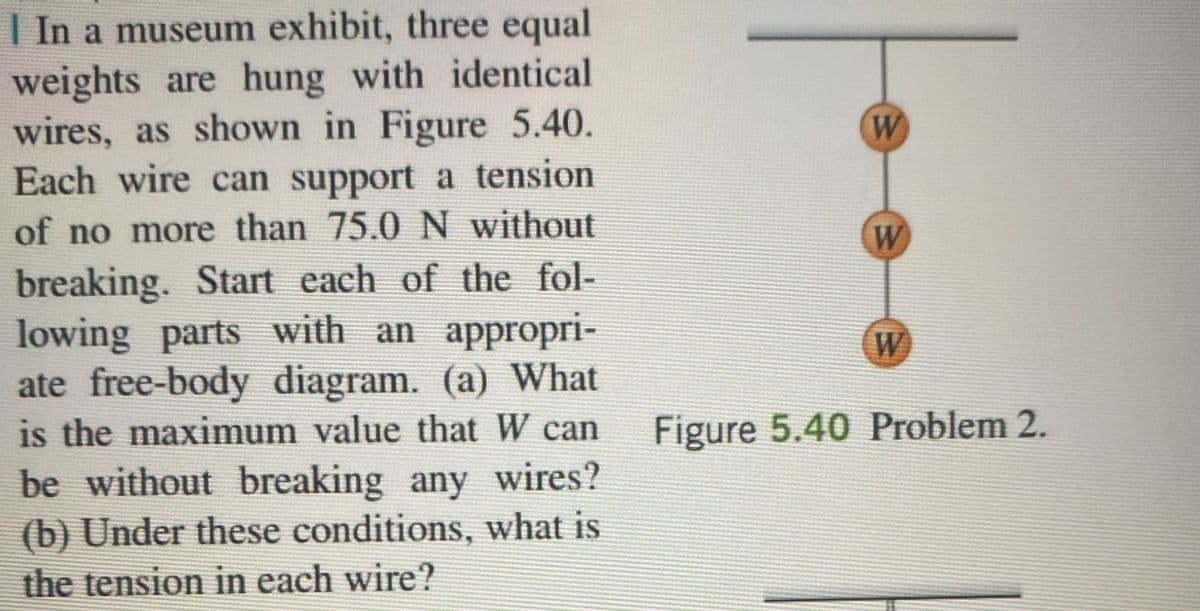 In a museum exhibit, three equal
weights are hung with identical
wires, as shown in Figure 5.40.
Each wire can support a tension
of no more than 75.0 N without
breaking. Start each of the fol-
lowing parts with an appropri-
ate free-body diagram. (a) What
is the maximum value that W can
be without breaking any wires?
(b) Under these conditions, what is
the tension in each wire?
W
W
W
Figure 5.40 Problem 2.
